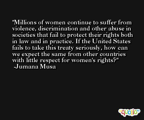 Millions of women continue to suffer from violence, discrimination and other abuse in societies that fail to protect their rights both in law and in practice. If the United States fails to take this treaty seriously, how can we expect the same from other countries with little respect for women's rights? -Jumana Musa