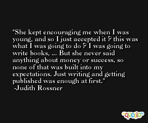 She kept encouraging me when I was young, and so I just accepted it ? this was what I was going to do ? I was going to write books, ... But she never said anything about money or success, so none of that was built into my expectations. Just writing and getting published was enough at first. -Judith Rossner