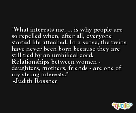 What interests me, ... is why people are so repelled when, after all, everyone started life attached. In a sense, the twins have never been born because they are still tied by an umbilical cord. Relationships between women - daughters, mothers, friends - are one of my strong interests. -Judith Rossner