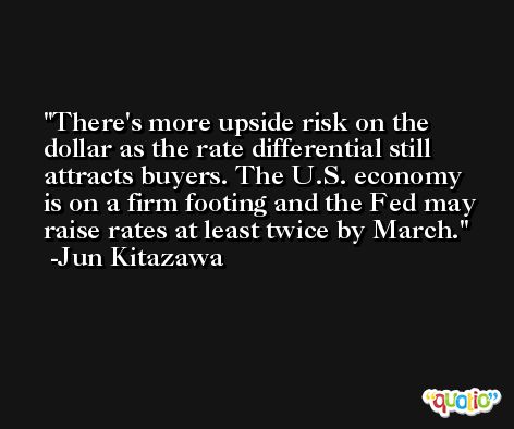 There's more upside risk on the dollar as the rate differential still attracts buyers. The U.S. economy is on a firm footing and the Fed may raise rates at least twice by March. -Jun Kitazawa