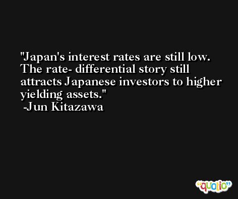 Japan's interest rates are still low. The rate- differential story still attracts Japanese investors to higher yielding assets. -Jun Kitazawa
