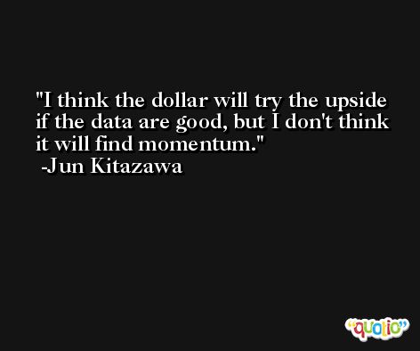 I think the dollar will try the upside if the data are good, but I don't think it will find momentum. -Jun Kitazawa