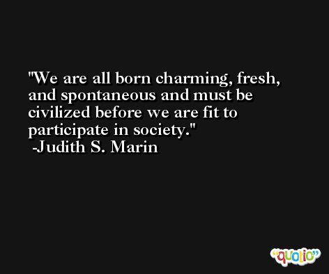 We are all born charming, fresh, and spontaneous and must be civilized before we are fit to participate in society. -Judith S. Marin
