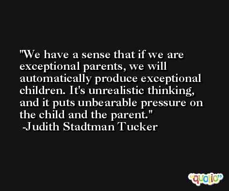 We have a sense that if we are exceptional parents, we will automatically produce exceptional children. It's unrealistic thinking, and it puts unbearable pressure on the child and the parent. -Judith Stadtman Tucker