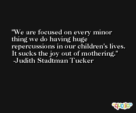 We are focused on every minor thing we do having huge repercussions in our children's lives. It sucks the joy out of mothering. -Judith Stadtman Tucker