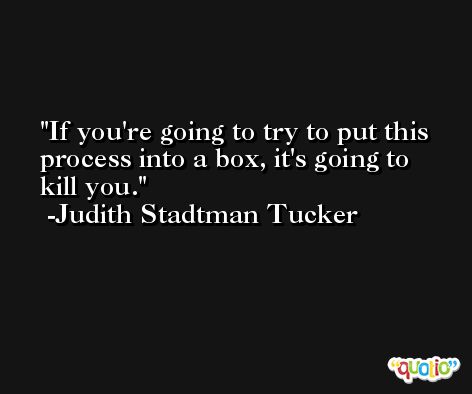If you're going to try to put this process into a box, it's going to kill you. -Judith Stadtman Tucker