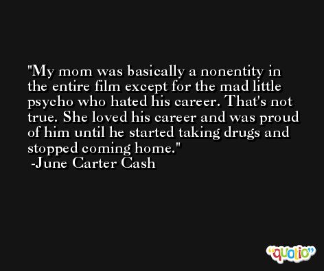 My mom was basically a nonentity in the entire film except for the mad little psycho who hated his career. That's not true. She loved his career and was proud of him until he started taking drugs and stopped coming home. -June Carter Cash