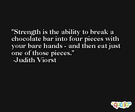 Strength is the ability to break a chocolate bar into four pieces with your bare hands - and then eat just one of those pieces. -Judith Viorst