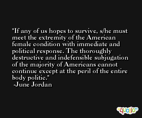 If any of us hopes to survive, s/he must meet the extremity of the American female condition with immediate and political response. The thoroughly destructive and indefensible subjugation of the majority of Americans cannot continue except at the peril of the entire body politic. -June Jordan