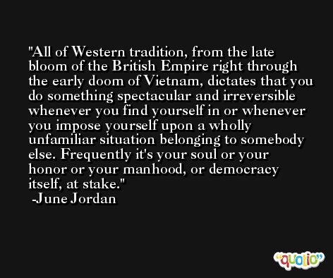 All of Western tradition, from the late bloom of the British Empire right through the early doom of Vietnam, dictates that you do something spectacular and irreversible whenever you find yourself in or whenever you impose yourself upon a wholly unfamiliar situation belonging to somebody else. Frequently it's your soul or your honor or your manhood, or democracy itself, at stake. -June Jordan