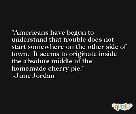Americans have begun to understand that trouble does not start somewhere on the other side of town.  It seems to originate inside the absolute middle of the homemade cherry pie. -June Jordan