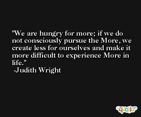 We are hungry for more; if we do not consciously pursue the More, we create less for ourselves and make it more difficult to experience More in life. -Judith Wright