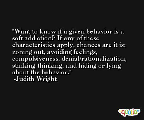 Want to know if a given behavior is a soft addiction? If any of these characteristics apply, chances are it is: zoning out, avoiding feelings, compulsiveness, denial/rationalization, stinking thinking, and hiding or lying about the behavior. -Judith Wright