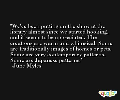 We've been putting on the show at the library almost since we started hooking, and it seems to be appreciated. The creations are warm and whimsical. Some are traditionally images of homes or pets. Some are very contemporary patterns. Some are Japanese patterns. -June Myles