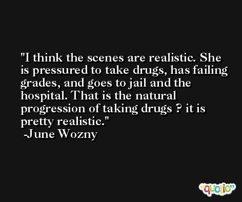 I think the scenes are realistic. She is pressured to take drugs, has failing grades, and goes to jail and the hospital. That is the natural progression of taking drugs ? it is pretty realistic. -June Wozny