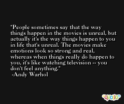 People sometimes say that the way things happen in the movies is unreal, but actually it's the way things happen to you in life that's unreal. The movies make emotions look so strong and real, whereas when things really do happen to you, it's like watching television -- you don't feel anything. -Andy Warhol