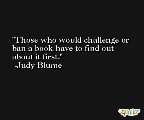 Those who would challenge or ban a book have to find out about it first. -Judy Blume