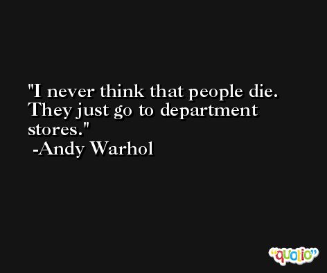 I never think that people die. They just go to department stores. -Andy Warhol