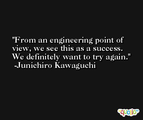 From an engineering point of view, we see this as a success. We definitely want to try again. -Junichiro Kawaguchi