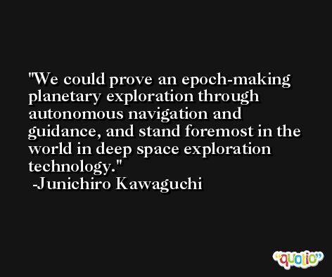 We could prove an epoch-making planetary exploration through autonomous navigation and guidance, and stand foremost in the world in deep space exploration technology. -Junichiro Kawaguchi