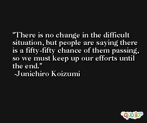 There is no change in the difficult situation, but people are saying there is a fifty-fifty chance of them passing, so we must keep up our efforts until the end. -Junichiro Koizumi