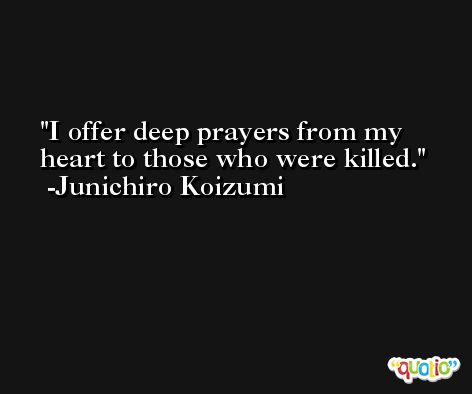 I offer deep prayers from my heart to those who were killed. -Junichiro Koizumi