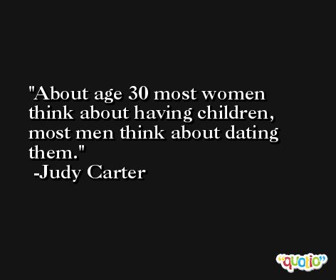About age 30 most women think about having children, most men think about dating them. -Judy Carter