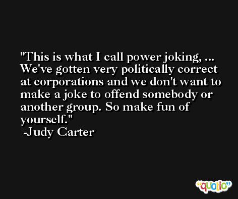 This is what I call power joking, ... We've gotten very politically correct at corporations and we don't want to make a joke to offend somebody or another group. So make fun of yourself. -Judy Carter