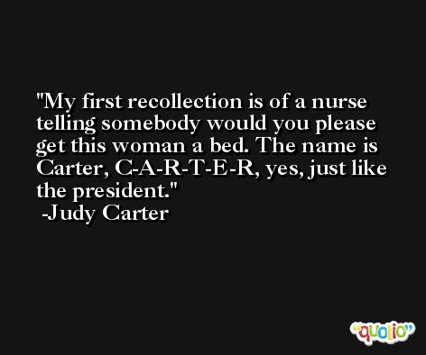 My first recollection is of a nurse telling somebody would you please get this woman a bed. The name is Carter, C-A-R-T-E-R, yes, just like the president. -Judy Carter