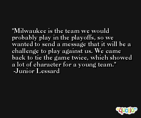 Milwaukee is the team we would probably play in the playoffs, so we wanted to send a message that it will be a challenge to play against us. We came back to tie the game twice, which showed a lot of character for a young team. -Junior Lessard
