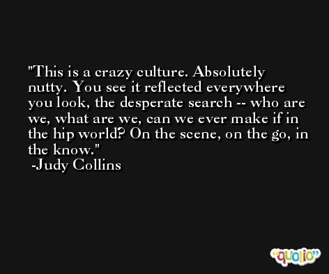 This is a crazy culture. Absolutely nutty. You see it reflected everywhere you look, the desperate search -- who are we, what are we, can we ever make if in the hip world? On the scene, on the go, in the know. -Judy Collins