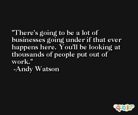 There's going to be a lot of businesses going under if that ever happens here. You'll be looking at thousands of people put out of work. -Andy Watson