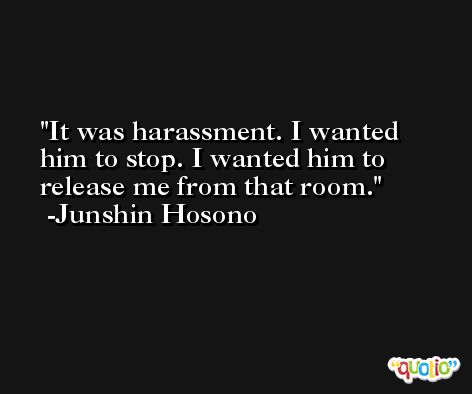 It was harassment. I wanted him to stop. I wanted him to release me from that room. -Junshin Hosono