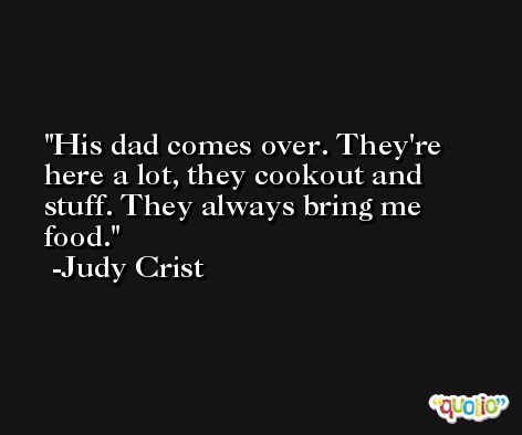 His dad comes over. They're here a lot, they cookout and stuff. They always bring me food. -Judy Crist