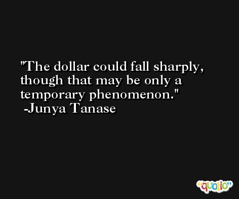 The dollar could fall sharply, though that may be only a temporary phenomenon. -Junya Tanase