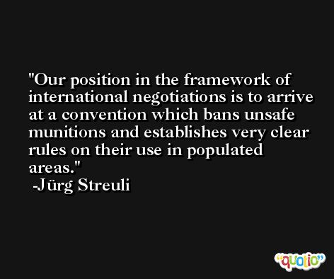 Our position in the framework of international negotiations is to arrive at a convention which bans unsafe munitions and establishes very clear rules on their use in populated areas. -Jürg Streuli