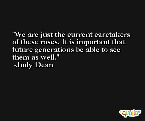 We are just the current caretakers of these roses. It is important that future generations be able to see them as well. -Judy Dean