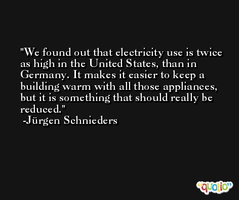 We found out that electricity use is twice as high in the United States, than in Germany. It makes it easier to keep a building warm with all those appliances, but it is something that should really be reduced. -Jürgen Schnieders