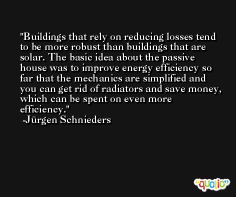Buildings that rely on reducing losses tend to be more robust than buildings that are solar. The basic idea about the passive house was to improve energy efficiency so far that the mechanics are simplified and you can get rid of radiators and save money, which can be spent on even more efficiency. -Jürgen Schnieders