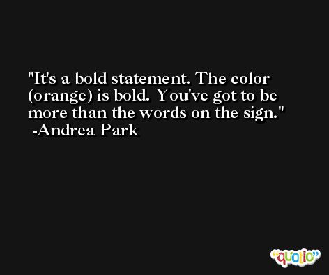 It's a bold statement. The color (orange) is bold. You've got to be more than the words on the sign. -Andrea Park