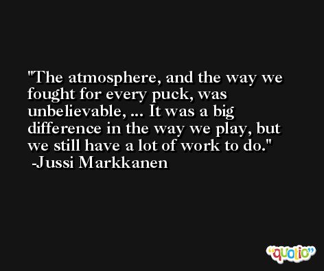 The atmosphere, and the way we fought for every puck, was unbelievable, ... It was a big difference in the way we play, but we still have a lot of work to do. -Jussi Markkanen