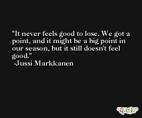 It never feels good to lose. We got a point, and it might be a big point in our season, but it still doesn't feel good. -Jussi Markkanen