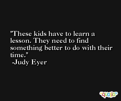 These kids have to learn a lesson. They need to find something better to do with their time. -Judy Eyer