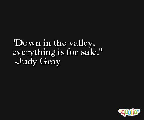 Down in the valley, everything is for sale. -Judy Gray