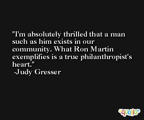 I'm absolutely thrilled that a man such as him exists in our community. What Ron Martin exemplifies is a true philanthropist's heart. -Judy Gresser