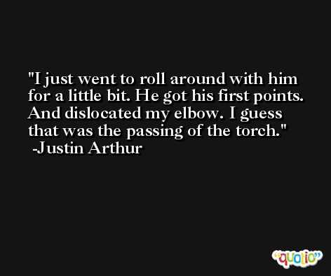 I just went to roll around with him for a little bit. He got his first points. And dislocated my elbow. I guess that was the passing of the torch. -Justin Arthur