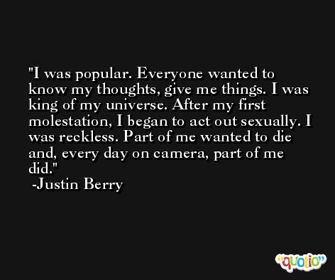 I was popular. Everyone wanted to know my thoughts, give me things. I was king of my universe. After my first molestation, I began to act out sexually. I was reckless. Part of me wanted to die and, every day on camera, part of me did. -Justin Berry