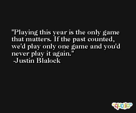 Playing this year is the only game that matters. If the past counted, we'd play only one game and you'd never play it again. -Justin Blalock