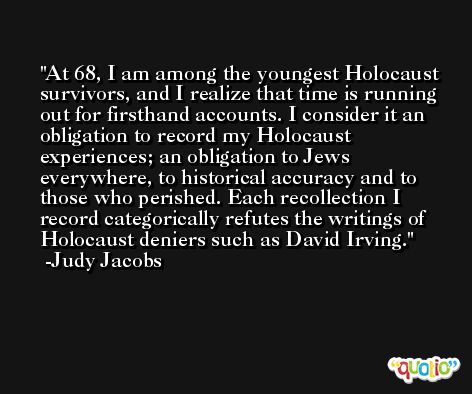 At 68, I am among the youngest Holocaust survivors, and I realize that time is running out for firsthand accounts. I consider it an obligation to record my Holocaust experiences; an obligation to Jews everywhere, to historical accuracy and to those who perished. Each recollection I record categorically refutes the writings of Holocaust deniers such as David Irving. -Judy Jacobs