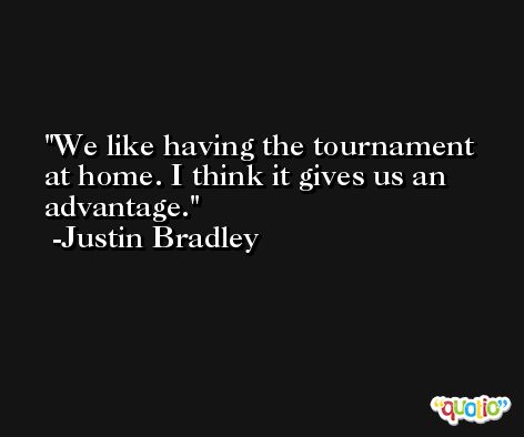 We like having the tournament at home. I think it gives us an advantage. -Justin Bradley